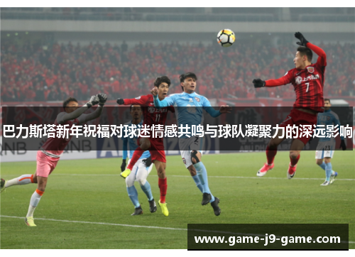巴力斯塔新年祝福对球迷情感共鸣与球队凝聚力的深远影响