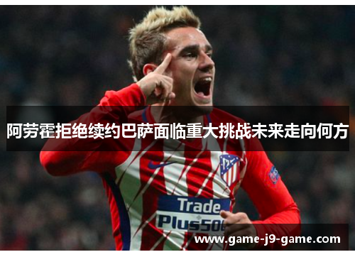 阿劳霍拒绝续约巴萨面临重大挑战未来走向何方 阿劳霍拒绝续约巴萨面临重大挑战未来走向何方