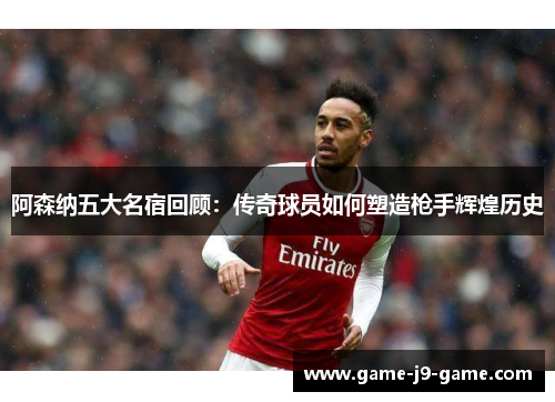 阿森纳五大名宿回顾：传奇球员如何塑造枪手辉煌历史