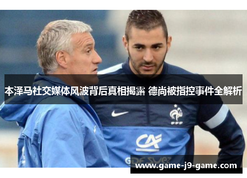 本泽马社交媒体风波背后真相揭露 德尚被指控事件全解析