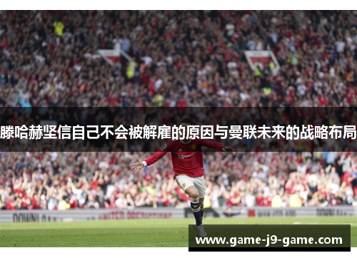 滕哈赫坚信自己不会被解雇的原因与曼联未来的战略布局