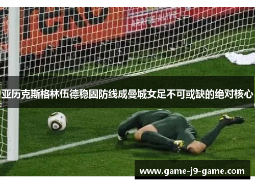亚历克斯格林伍德稳固防线成曼城女足不可或缺的绝对核心 亚历克斯格林伍德稳固防线成曼城女足不可或缺的绝对核心