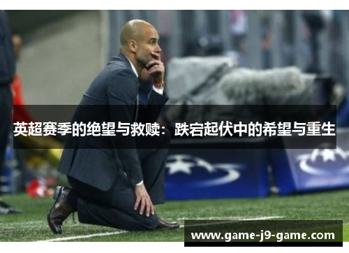 英超赛季的绝望与救赎:跌宕起伏中的希望与重生 英超赛季的绝望与救赎:跌宕起伏中的希望与重生